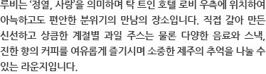 루비는 ‘정열, 사랑’을 의미하며 탁 트인 호텔 로비 우측에 위치하여 아늑하고도 편안한 분위기의 만남의 장소입니다. 직접 갈아 만든 신선하고 상큼한 계절별 과일 주스는 물론 다양한 음료와 스낵, 진한 향의 커피를 여유롭게 즐기시며 소중한 제주의 추억을 나눌 수 있는 라운지입니다.