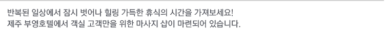 반복된 일상에서 잠시 벗어나 힐링 가득한 휴식의 시간을 가져보세요!
제주 부영호텔에서 객실 고객만을 위한 마사지 샵이 마련되어 있습니다. 