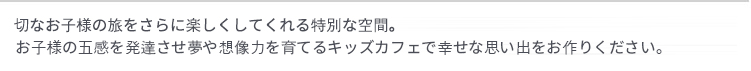 大切なお子様の旅をさらに楽しくしてくれる特別な空間。
お子様の五感を発達させ夢や想像力を育てるキッズカフェで幸せな思い出をお作りください。